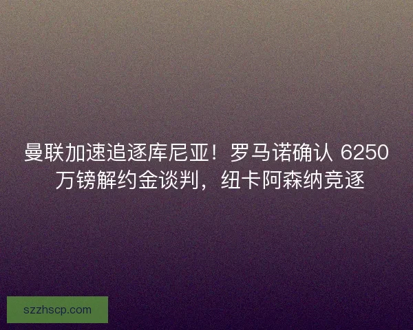 曼联加速追逐库尼亚！罗马诺确认 6250 万镑解约金谈判，纽卡阿森纳竞逐