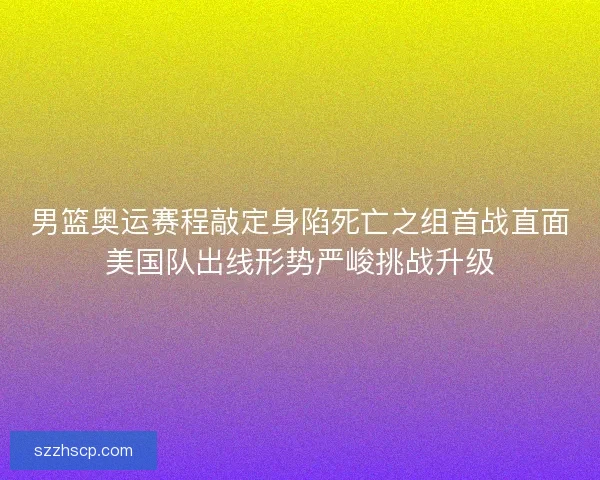 男篮奥运赛程敲定身陷死亡之组首战直面美国队出线形势严峻挑战升级