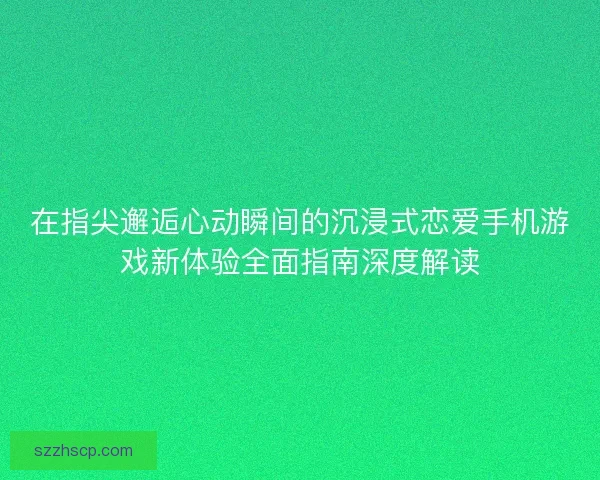 在指尖邂逅心动瞬间的沉浸式恋爱手机游戏新体验全面指南深度解读