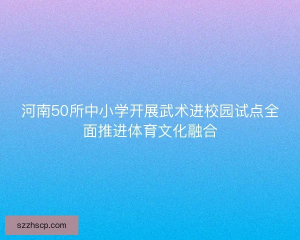 河南50所中小学开展武术进校园试点全面推进体育文化融合
